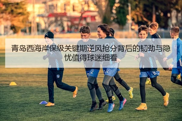 青岛西海岸保级关键期逆风抢分背后的韧劲与隐忧值得球迷细看